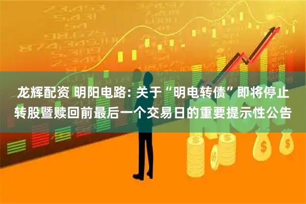 龙辉配资 明阳电路: 关于“明电转债”即将停止转股暨赎回前最后一个交易日的重要提示性公告