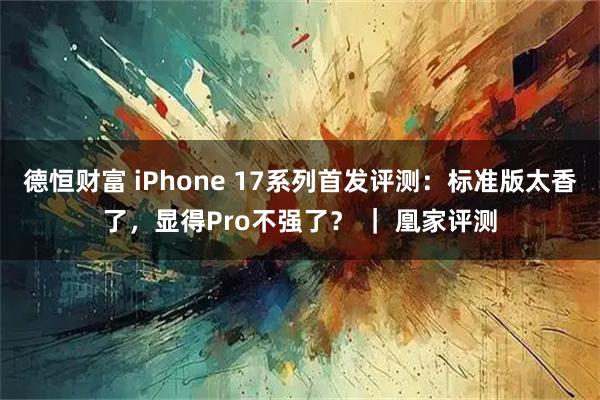 德恒财富 iPhone 17系列首发评测：标准版太香了，显得Pro不强了？ ｜ 凰家评测