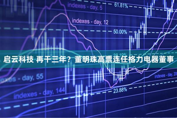 启云科技 再干三年？董明珠高票连任格力电器董事