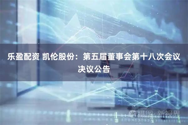 乐盈配资 凯伦股份：第五届董事会第十八次会议决议公告