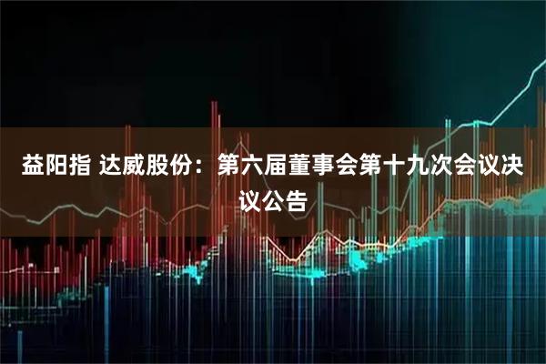 益阳指 达威股份：第六届董事会第十九次会议决议公告