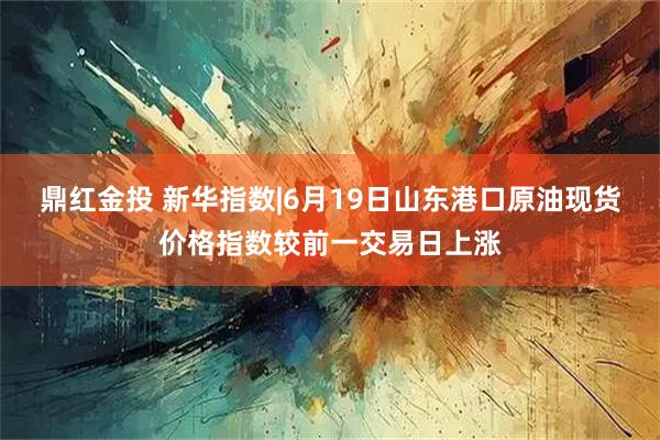 鼎红金投 新华指数|6月19日山东港口原油现货价格指数较前一交易日上涨