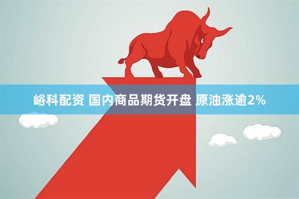 峪科配资 国内商品期货开盘 原油涨逾2%
