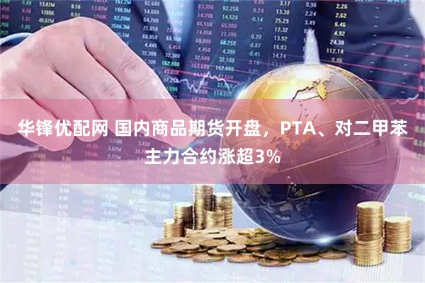 华锋优配网 国内商品期货开盘，PTA、对二甲苯主力合约涨超3%