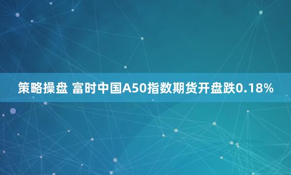 策略操盘 富时中国A50指数期货开盘跌0.18%
