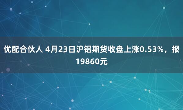 优配合伙人 4月23日沪铝期货收盘上涨0.53%，报19860元
