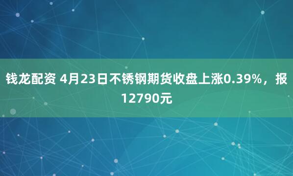 钱龙配资 4月23日不锈钢期货收盘上涨0.39%，报12790元