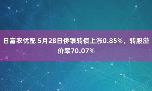 日富农优配 5月28日侨银转债上涨0.85%，转股溢价率70.07%