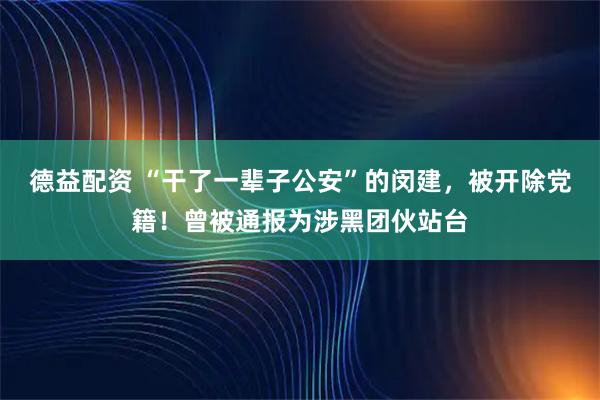 德益配资 “干了一辈子公安”的闵建，被开除党籍！曾被通报为涉黑团伙站台