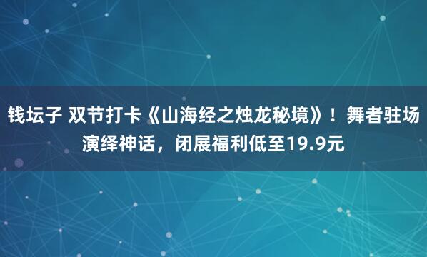 钱坛子 双节打卡《山海经之烛龙秘境》！舞者驻场演绎神话，闭展福利低至19.9元