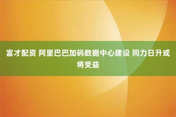 富才配资 阿里巴巴加码数据中心建设 同力日升或将受益
