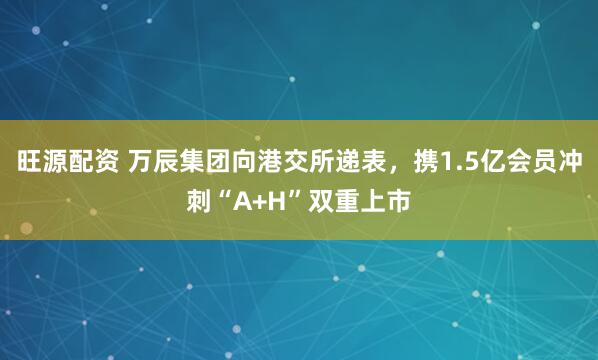 旺源配资 万辰集团向港交所递表，携1.5亿会员冲刺“A+H”双重上市