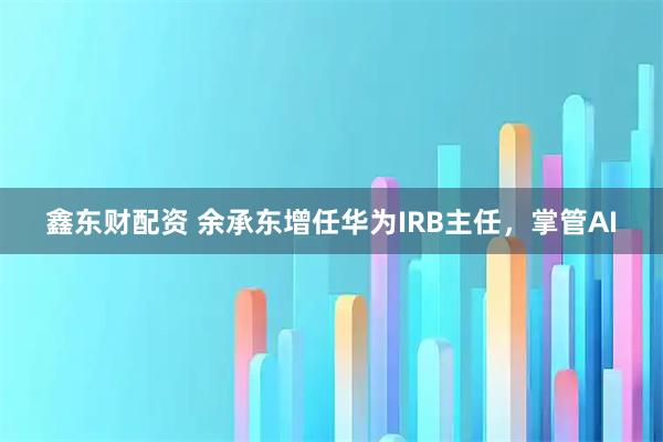 鑫东财配资 余承东增任华为IRB主任，掌管AI
