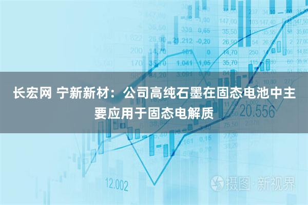 长宏网 宁新新材：公司高纯石墨在固态电池中主要应用于固态电解质