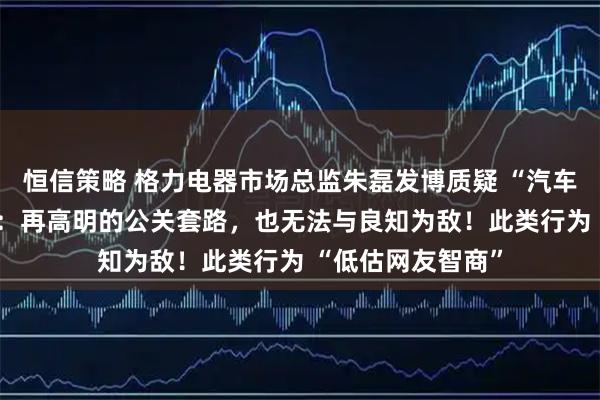 恒信策略 格力电器市场总监朱磊发博质疑 “汽车博主” 统一话术：再高明的公关套路，也无法与良知为敌！此类行为 “低估网友智商”