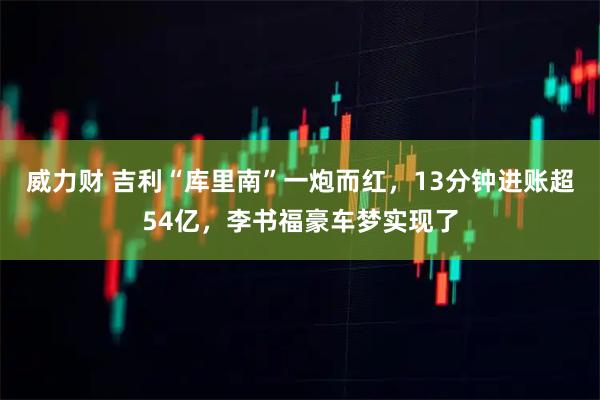 威力财 吉利“库里南”一炮而红，13分钟进账超54亿，李书福豪车梦实现了