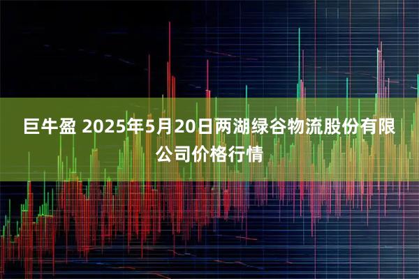 巨牛盈 2025年5月20日两湖绿谷物流股份有限公司价格行情