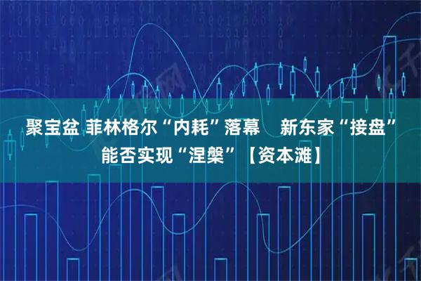 聚宝盆 菲林格尔“内耗”落幕    新东家“接盘”能否实现“涅槃”【资本滩】