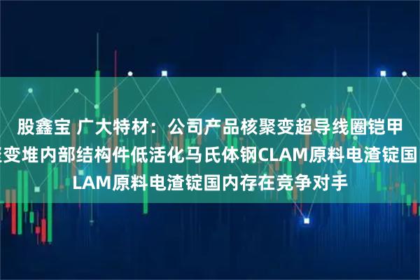 股鑫宝 广大特材：公司产品核聚变超导线圈铠甲用材料以及核聚变堆内部结构件低活化马氏体钢CLAM原料电渣锭国内存在竞争对手