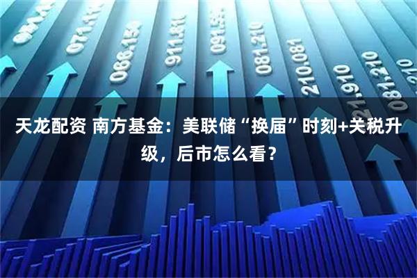 天龙配资 南方基金：美联储“换届”时刻+关税升级，后市怎么看？