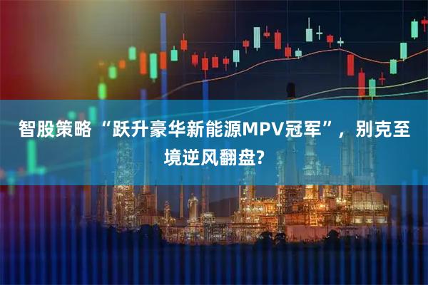智股策略 “跃升豪华新能源MPV冠军”，别克至境逆风翻盘?
