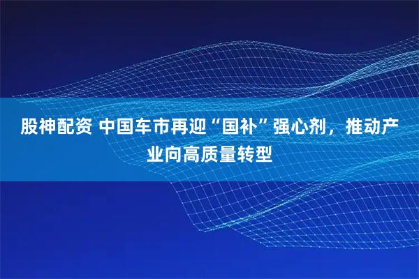 股神配资 中国车市再迎“国补”强心剂，推动产业向高质量转型