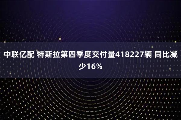 中联亿配 特斯拉第四季度交付量418227辆 同比减少16%