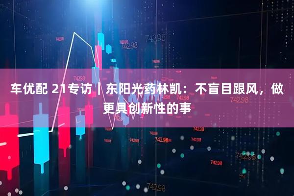 车优配 21专访｜东阳光药林凯：不盲目跟风，做更具创新性的事