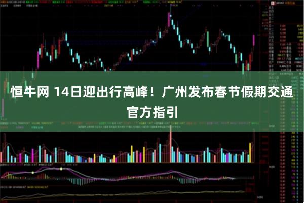 恒牛网 14日迎出行高峰！广州发布春节假期交通官方指引