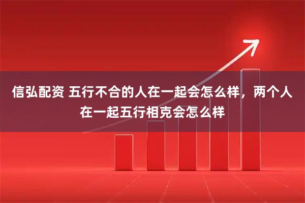 信弘配资 五行不合的人在一起会怎么样，两个人在一起五行相克会怎么样