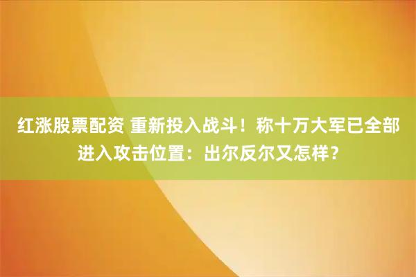 红涨股票配资 重新投入战斗！称十万大军已全部进入攻击位置：出尔反尔又怎样？