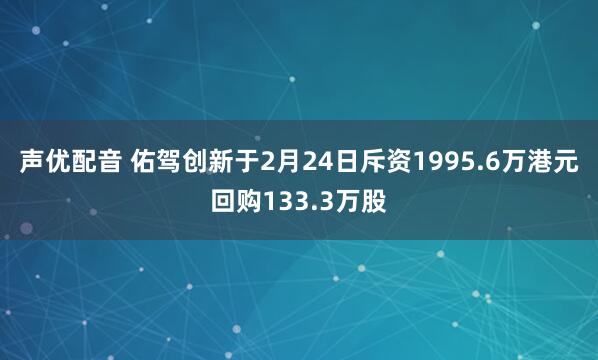 声优配音 佑驾创新于2月24日斥资1995.6万港元回购133.3万股