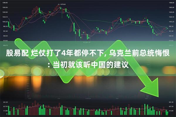 股易配 烂仗打了4年都停不下, 乌克兰前总统悔恨: 当初就该听中国的建议