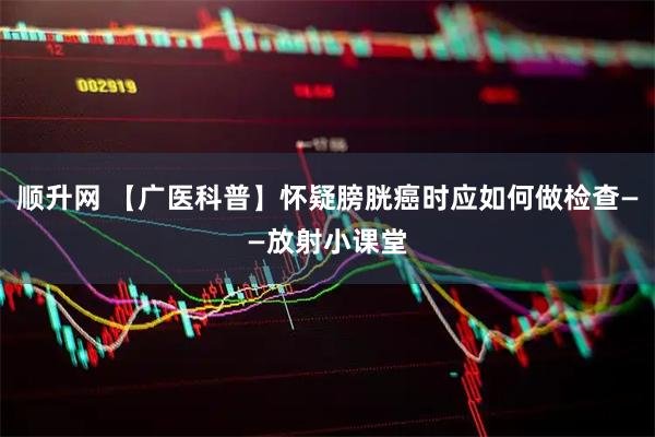 顺升网 【广医科普】怀疑膀胱癌时应如何做检查——放射小课堂