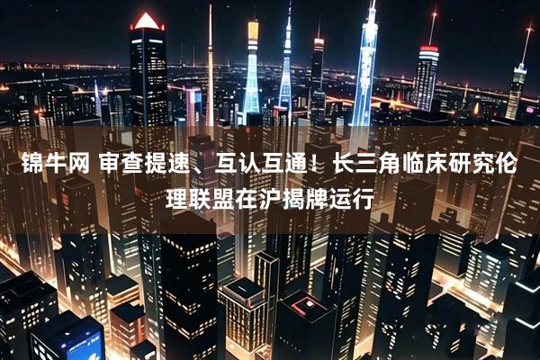 锦牛网 审查提速、互认互通！长三角临床研究伦理联盟在沪揭牌运行