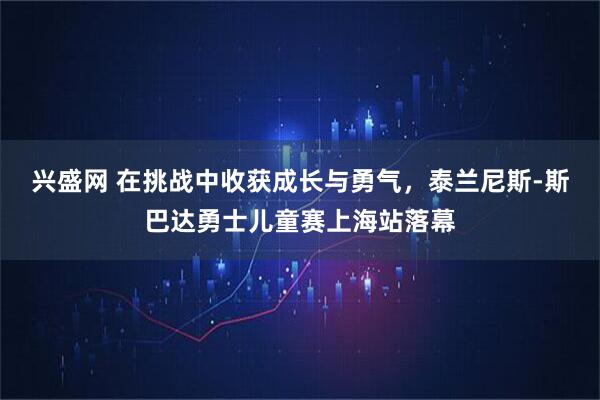 兴盛网 在挑战中收获成长与勇气，泰兰尼斯-斯巴达勇士儿童赛上海站落幕