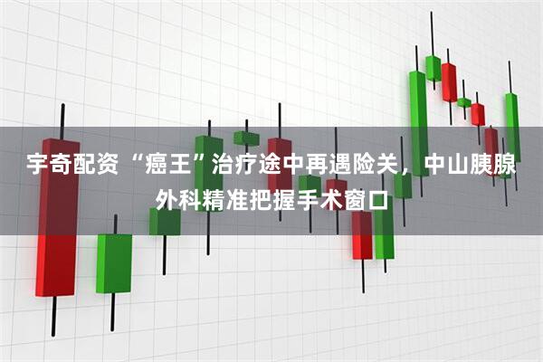 宇奇配资 “癌王”治疗途中再遇险关，中山胰腺外科精准把握手术窗口