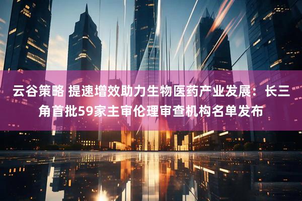 云谷策略 提速增效助力生物医药产业发展：长三角首批59家主审伦理审查机构名单发布